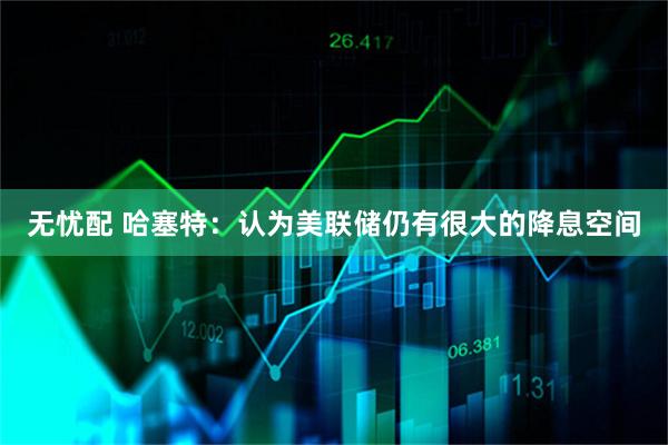 无忧配 哈塞特：认为美联储仍有很大的降息空间