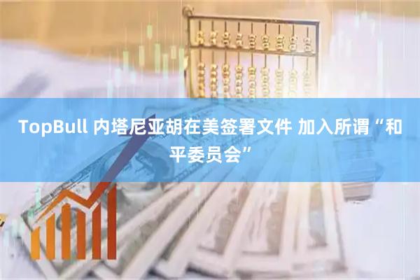 TopBull 内塔尼亚胡在美签署文件 加入所谓“和平委员会”